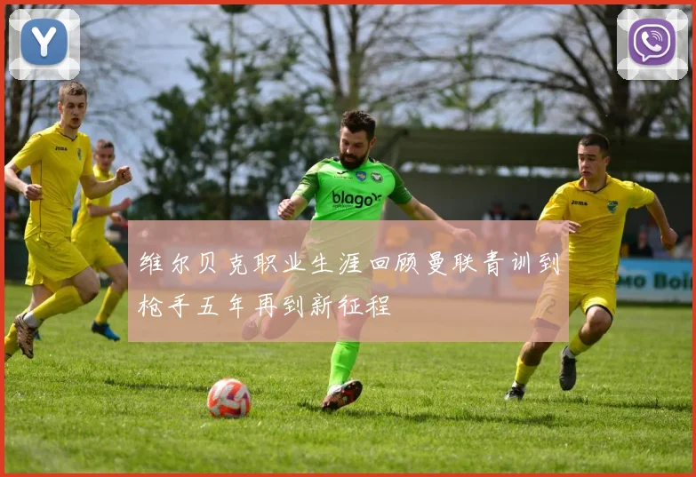 维尔贝克职业生涯回顾曼联青训到枪手五年再到新征程